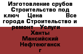 Изготовление срубов.Строительство под ключ. › Цена ­ 8 000 - Все города Строительство и ремонт » Услуги   . Ханты-Мансийский,Нефтеюганск г.